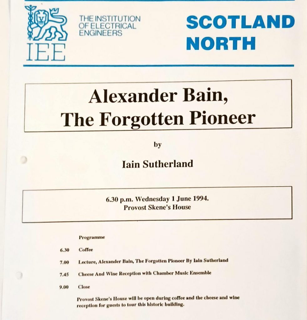 A printed event programme for The Institution of Electrical Engineers (IEE), Scotland North. The title reads:
“Alexander Bain, The Forgotten Pioneer” by Iain Sutherland.
The event details are:

Date and Time: 6.30 p.m., Wednesday 1 June 1994
Venue: Provost Skene’s House

Programme schedule:

6.30 – Coffee
7.00 – Lecture: Alexander Bain, The Forgotten Pioneer by Iain Sutherland
7.45 – Cheese and Wine Reception with Chamber Music Ensemble
9.00 – Close

A note at the bottom states that Provost Skene’s House will be open during coffee and the reception for guests to tour the historic building. The layout includes the IEE logo at the top left and bold blue text reading SCOTLAND NORTH at the top right.