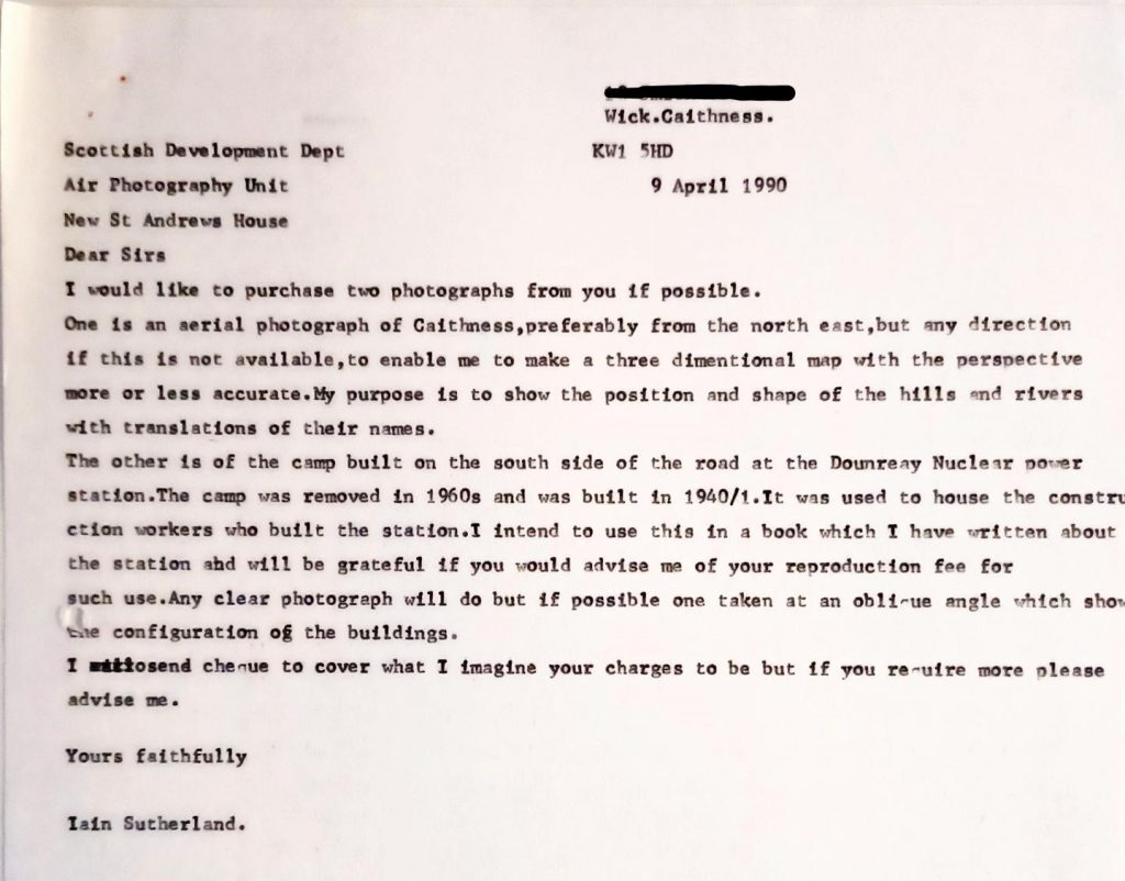 A typed letter dated 9 April 1990 from Wick, Caithness, addressed to the Scottish Development Dept, Air Photography Unit, New St Andrews House. The letter requests the purchase of two photographs: one aerial photograph of Caithness (preferably from the northeast) to create a three-dimensional map showing hills and rivers with name translations, and another of the camp built on the south side of the road at the Dounreay Nuclear Power Station, which was constructed in 1940/41 and removed in the 1960s. The writer explains the intention to use these images in a book about the station and asks for advice on reproduction fees, noting that any clear photograph will suffice, ideally one taken at an oblique angle to show building configurations. The letter closes with a polite request for charges and is signed Iain Sutherland.