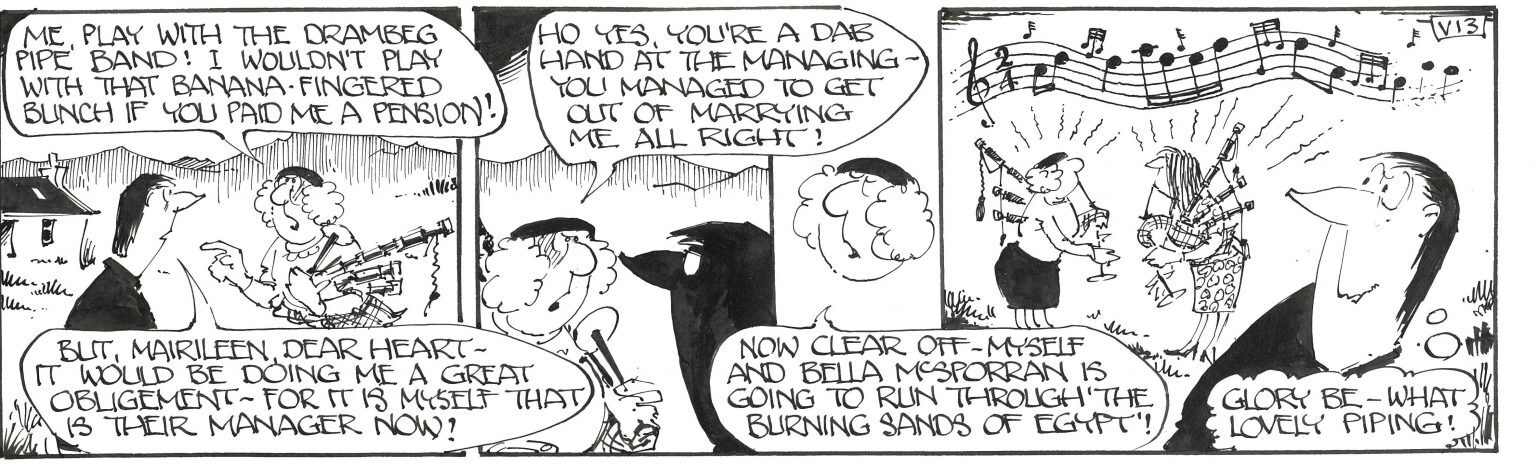 A black-and-white cartoon strip with three panels. In the first panel, a character angrily says, “Me, play with the Drambeg Pipe Band! I wouldn’t play with that banana-fingered bunch if you paid me a pension!” Another character responds, “But, Mairileen dear heart—it would be doing me a great obligement—for it is myself that is their manager now!” In the second panel, the first character sarcastically replies, “Ho yes, you’re a dab hand at the managing—you managed to get out of marrying me all right!” In the third panel, two characters stand playing bagpipes while musical notes float above them, and another character says, “Now clear off—myself and Bella McSporran is going to run through ‘The Burning Sands of Egypt’!” A fourth character watches and comments, “Glory be—what lovely piping!” The cartoon humorously portrays tension about joining a local pipe band, with exaggerated dialogue and a comedic twist about managing and playing music.